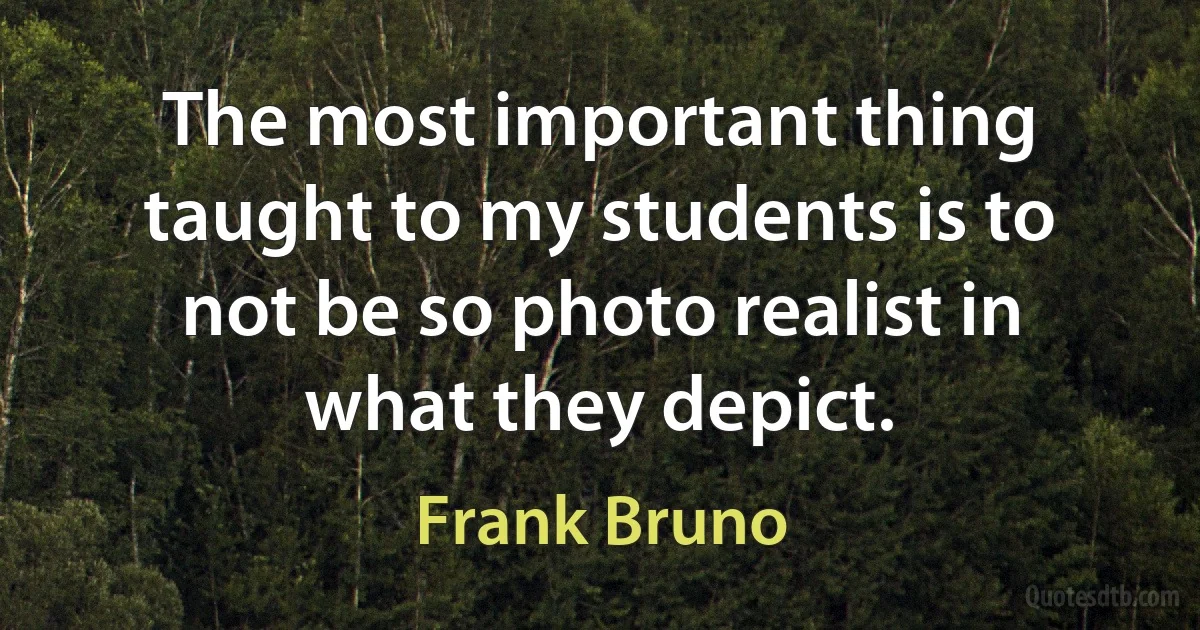 The most important thing taught to my students is to not be so photo realist in what they depict. (Frank Bruno)