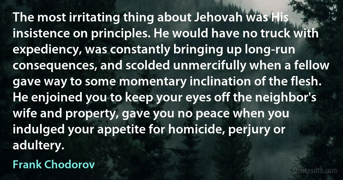 The most irritating thing about Jehovah was His insistence on principles. He would have no truck with expediency, was constantly bringing up long-run consequences, and scolded unmercifully when a fellow gave way to some momentary inclination of the flesh. He enjoined you to keep your eyes off the neighbor's wife and property, gave you no peace when you indulged your appetite for homicide, perjury or adultery. (Frank Chodorov)