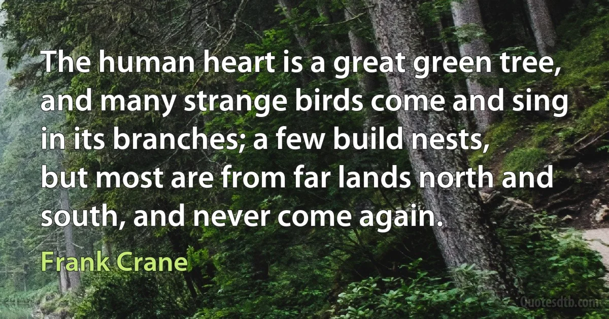 The human heart is a great green tree, and many strange birds come and sing in its branches; a few build nests, but most are from far lands north and south, and never come again. (Frank Crane)