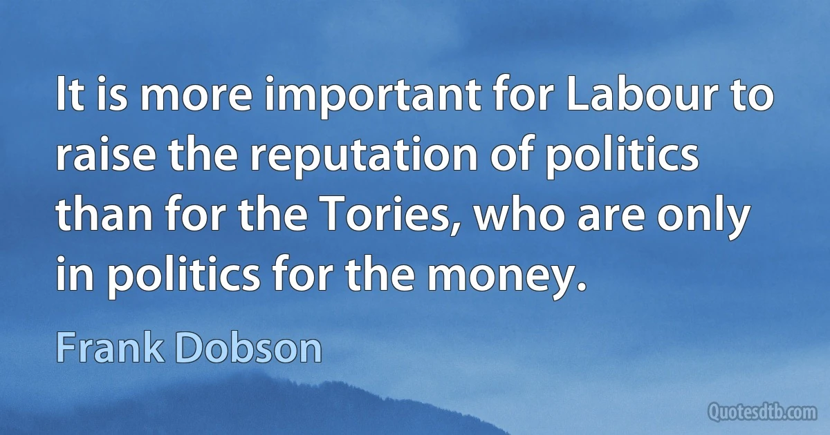 It is more important for Labour to raise the reputation of politics than for the Tories, who are only in politics for the money. (Frank Dobson)