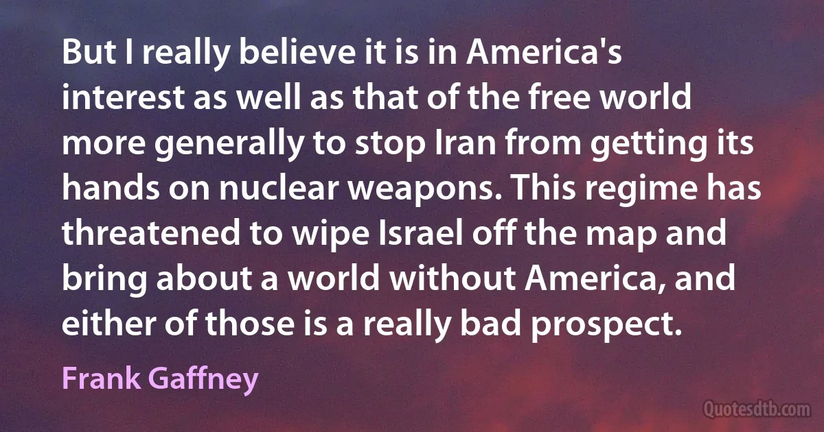 But I really believe it is in America's interest as well as that of the free world more generally to stop Iran from getting its hands on nuclear weapons. This regime has threatened to wipe Israel off the map and bring about a world without America, and either of those is a really bad prospect. (Frank Gaffney)