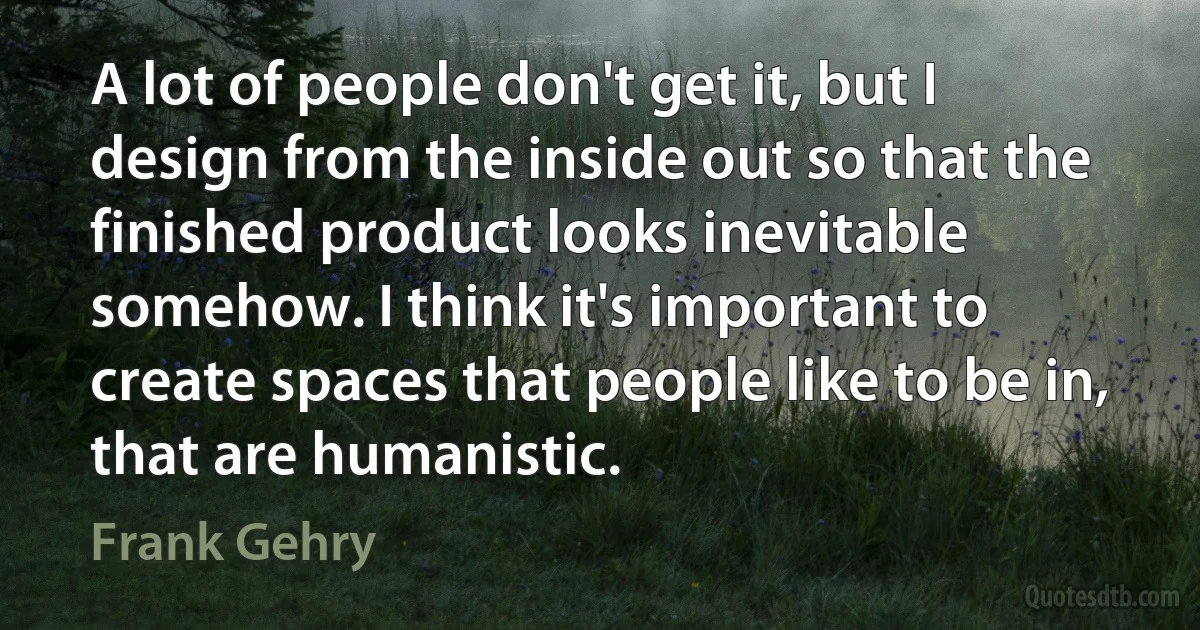 A lot of people don't get it, but I design from the inside out so that the finished product looks inevitable somehow. I think it's important to create spaces that people like to be in, that are humanistic. (Frank Gehry)