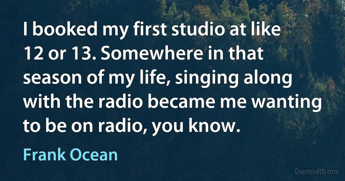 I booked my first studio at like 12 or 13. Somewhere in that season of my life, singing along with the radio became me wanting to be on radio, you know. (Frank Ocean)