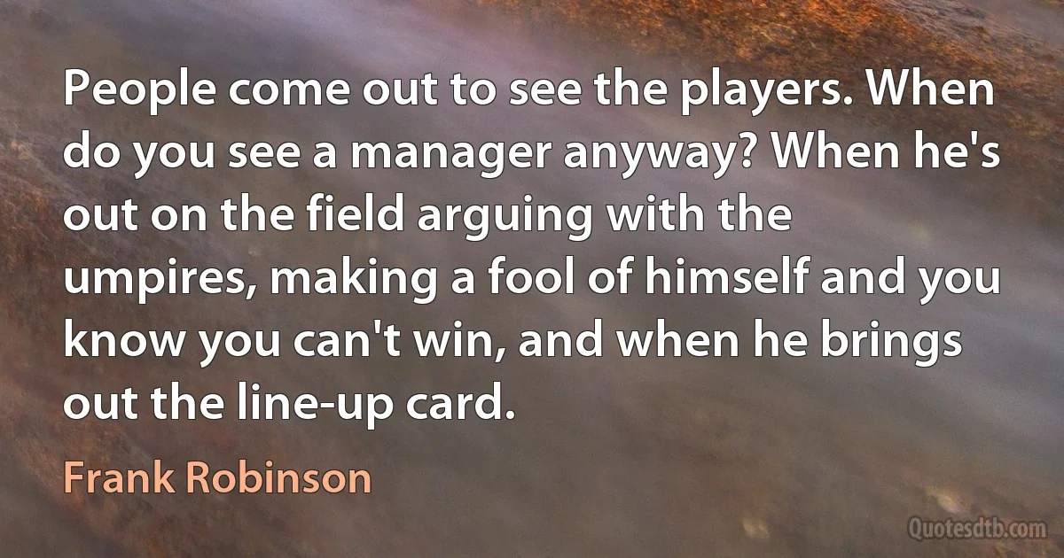 People come out to see the players. When do you see a manager anyway? When he's out on the field arguing with the umpires, making a fool of himself and you know you can't win, and when he brings out the line-up card. (Frank Robinson)