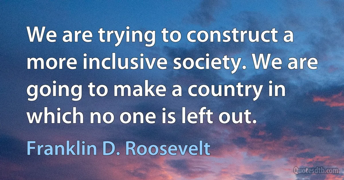 We are trying to construct a more inclusive society. We are going to make a country in which no one is left out. (Franklin D. Roosevelt)