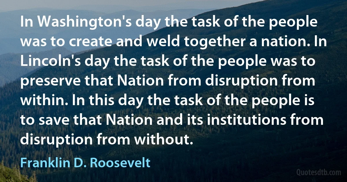 In Washington's day the task of the people was to create and weld together a nation. In Lincoln's day the task of the people was to preserve that Nation from disruption from within. In this day the task of the people is to save that Nation and its institutions from disruption from without. (Franklin D. Roosevelt)