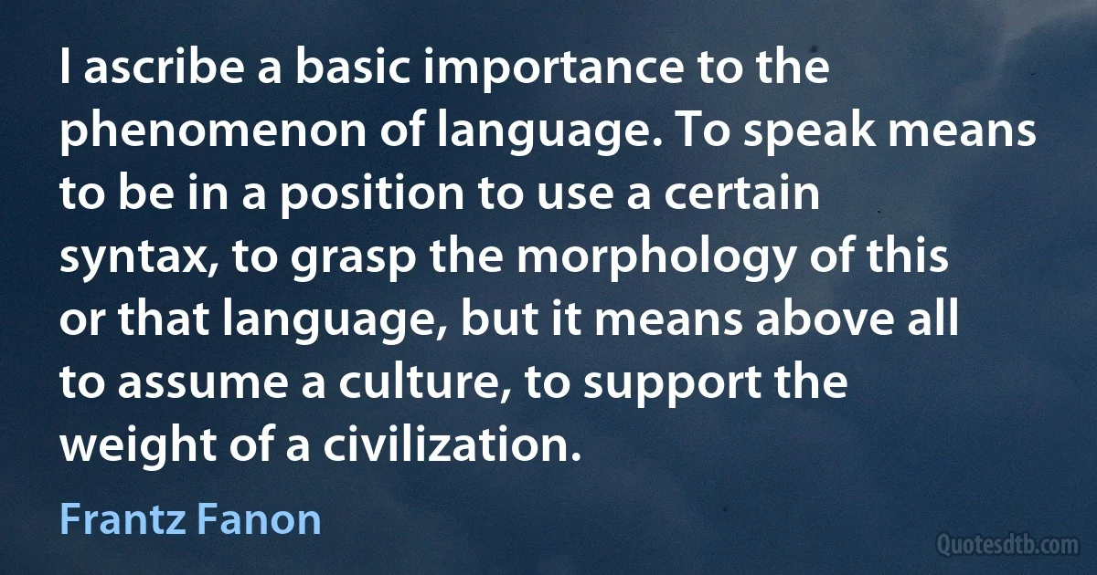 I ascribe a basic importance to the phenomenon of language. To speak means to be in a position to use a certain syntax, to grasp the morphology of this or that language, but it means above all to assume a culture, to support the weight of a civilization. (Frantz Fanon)