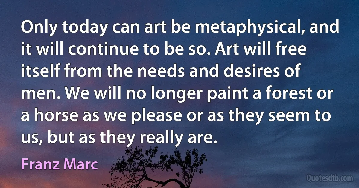 Only today can art be metaphysical, and it will continue to be so. Art will free itself from the needs and desires of men. We will no longer paint a forest or a horse as we please or as they seem to us, but as they really are. (Franz Marc)