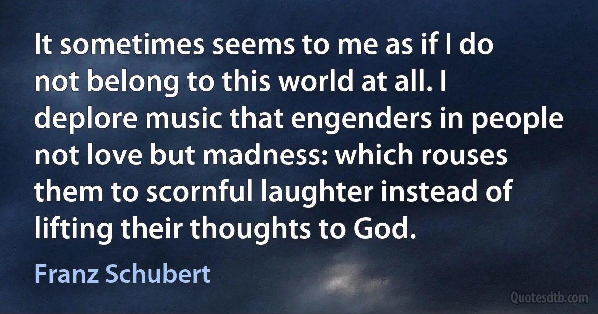 It sometimes seems to me as if I do not belong to this world at all. I deplore music that engenders in people not love but madness: which rouses them to scornful laughter instead of lifting their thoughts to God. (Franz Schubert)