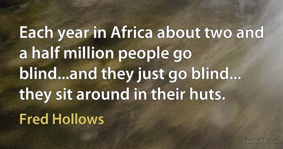 Each year in Africa about two and a half million people go blind...and they just go blind... they sit around in their huts. (Fred Hollows)