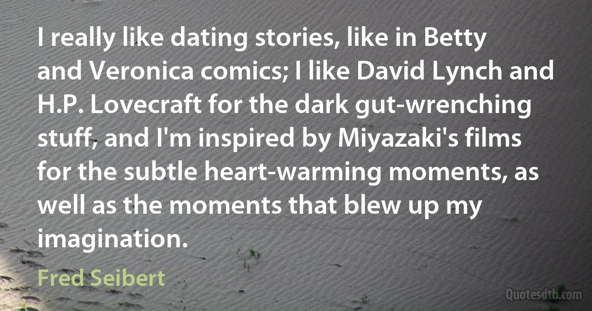 I really like dating stories, like in Betty and Veronica comics; I like David Lynch and H.P. Lovecraft for the dark gut-wrenching stuff, and I'm inspired by Miyazaki's films for the subtle heart-warming moments, as well as the moments that blew up my imagination. (Fred Seibert)