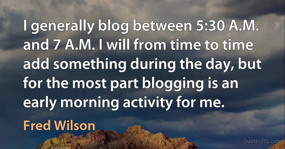 I generally blog between 5:30 A.M. and 7 A.M. I will from time to time add something during the day, but for the most part blogging is an early morning activity for me. (Fred Wilson)