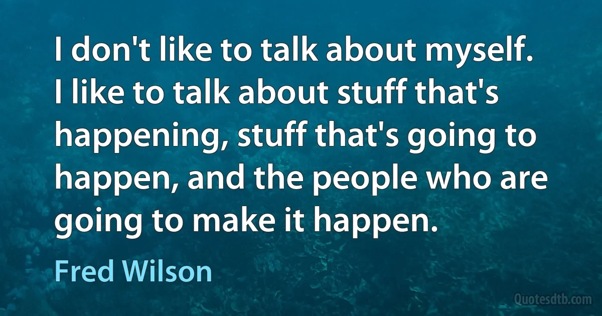 I don't like to talk about myself. I like to talk about stuff that's happening, stuff that's going to happen, and the people who are going to make it happen. (Fred Wilson)