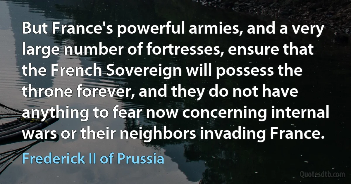 But France's powerful armies, and a very large number of fortresses, ensure that the French Sovereign will possess the throne forever, and they do not have anything to fear now concerning internal wars or their neighbors invading France. (Frederick II of Prussia)