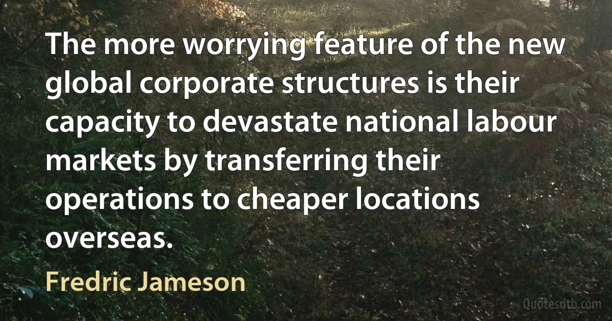 The more worrying feature of the new global corporate structures is their capacity to devastate national labour markets by transferring their operations to cheaper locations overseas. (Fredric Jameson)