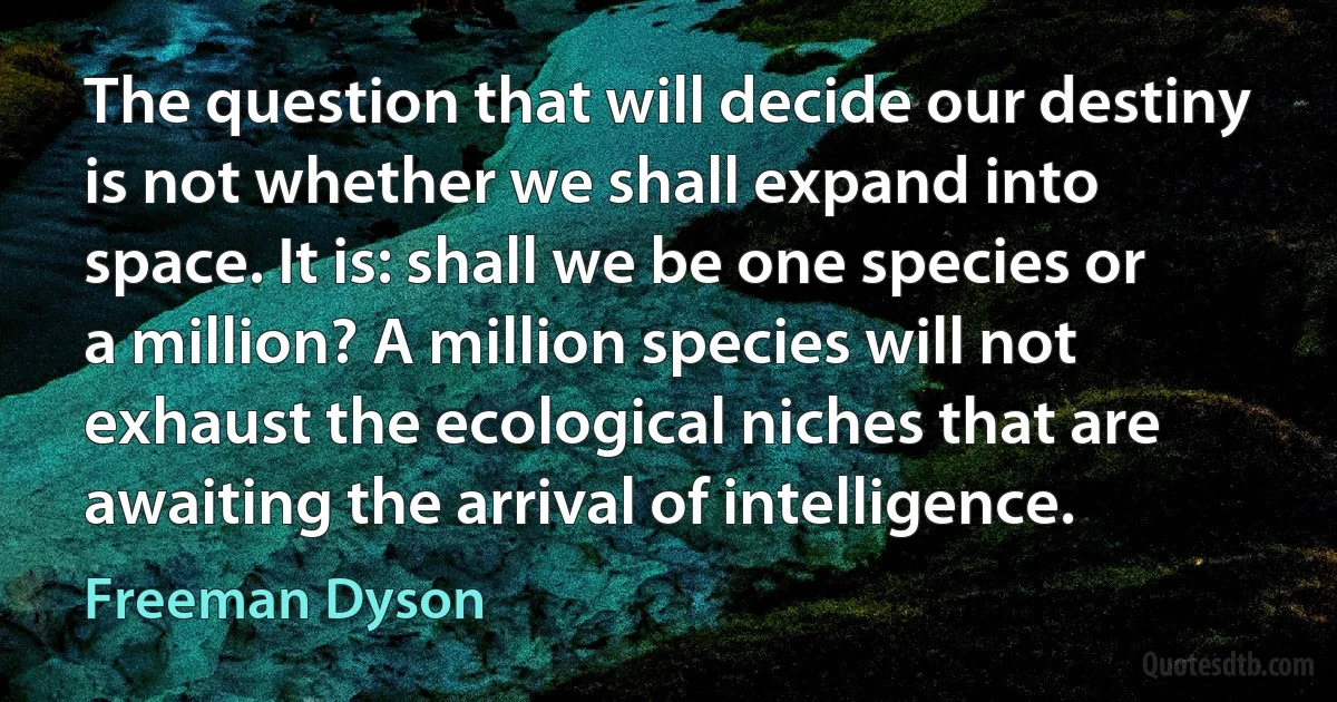 The question that will decide our destiny is not whether we shall expand into space. It is: shall we be one species or a million? A million species will not exhaust the ecological niches that are awaiting the arrival of intelligence. (Freeman Dyson)