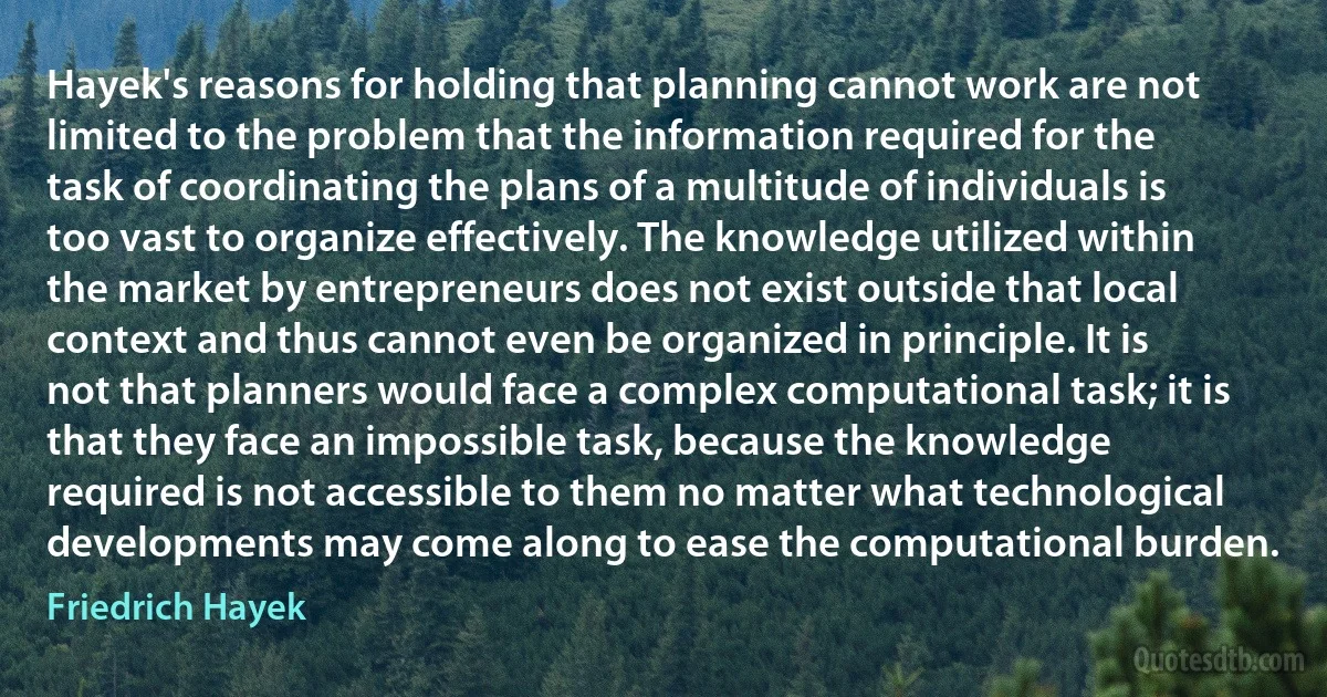 Hayek's reasons for holding that planning cannot work are not limited to the problem that the information required for the task of coordinating the plans of a multitude of individuals is too vast to organize effectively. The knowledge utilized within the market by entrepreneurs does not exist outside that local context and thus cannot even be organized in principle. It is not that planners would face a complex computational task; it is that they face an impossible task, because the knowledge required is not accessible to them no matter what technological developments may come along to ease the computational burden. (Friedrich Hayek)