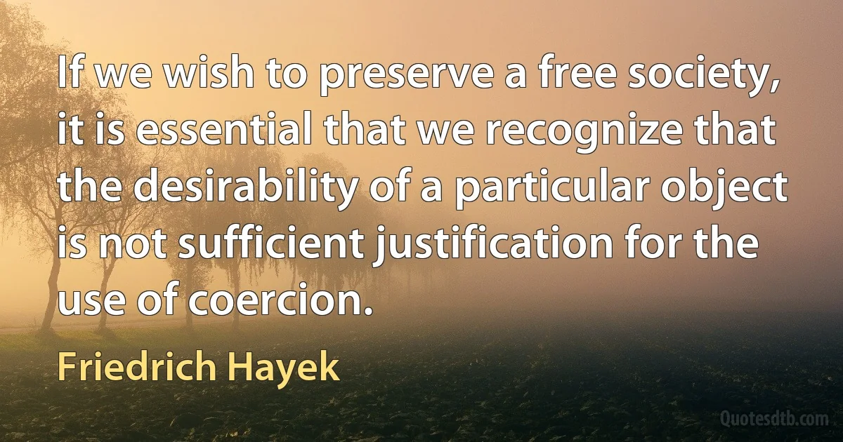 If we wish to preserve a free society, it is essential that we recognize that the desirability of a particular object is not sufficient justification for the use of coercion. (Friedrich Hayek)