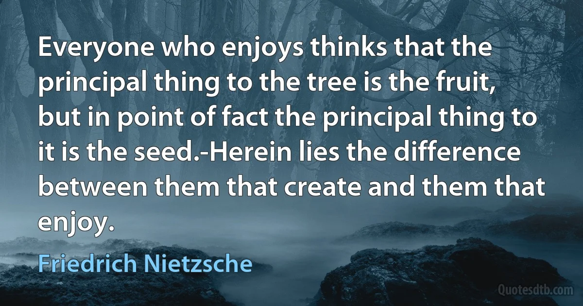 Everyone who enjoys thinks that the principal thing to the tree is the fruit, but in point of fact the principal thing to it is the seed.-Herein lies the difference between them that create and them that enjoy. (Friedrich Nietzsche)