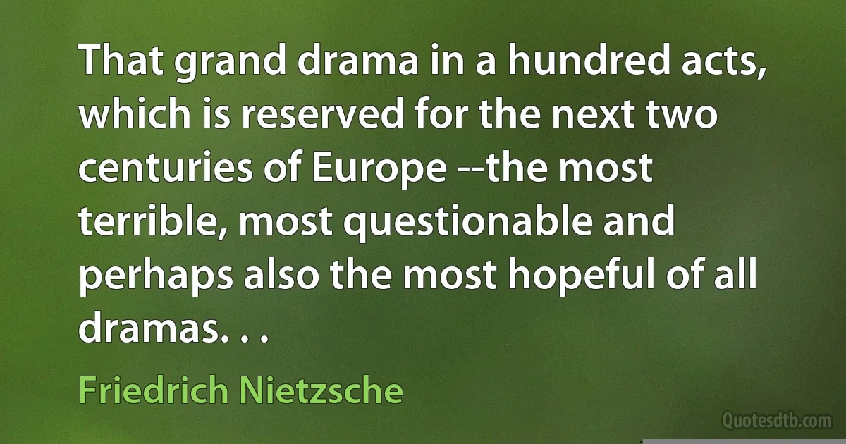 That grand drama in a hundred acts, which is reserved for the next two centuries of Europe --the most terrible, most questionable and perhaps also the most hopeful of all dramas. . . (Friedrich Nietzsche)