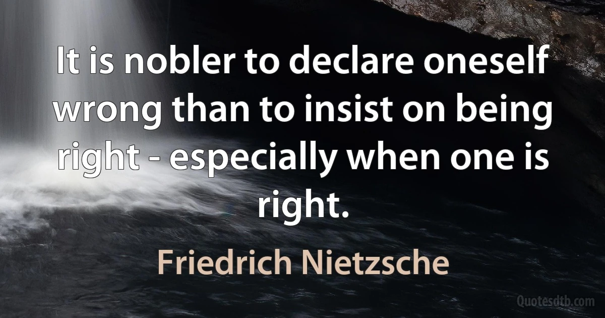 It is nobler to declare oneself wrong than to insist on being right - especially when one is right. (Friedrich Nietzsche)