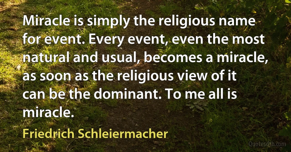 Miracle is simply the religious name for event. Every event, even the most natural and usual, becomes a miracle, as soon as the religious view of it can be the dominant. To me all is miracle. (Friedrich Schleiermacher)