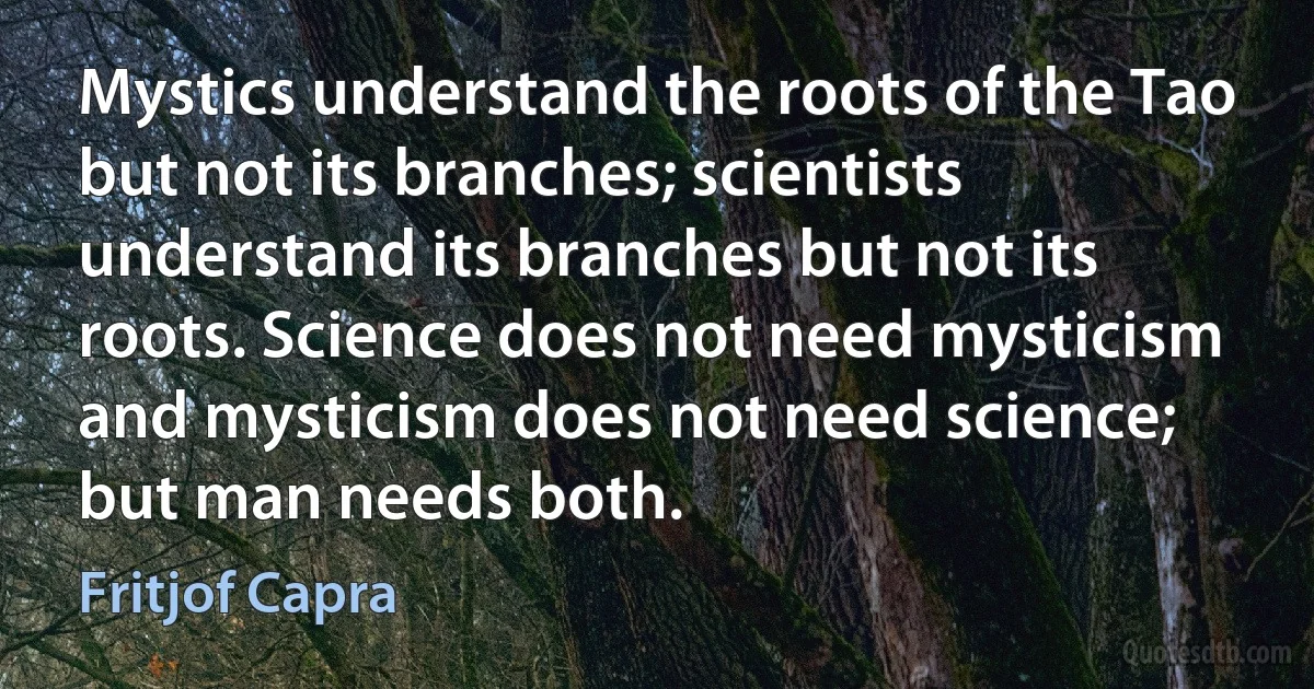 Mystics understand the roots of the Tao but not its branches; scientists understand its branches but not its roots. Science does not need mysticism and mysticism does not need science; but man needs both. (Fritjof Capra)