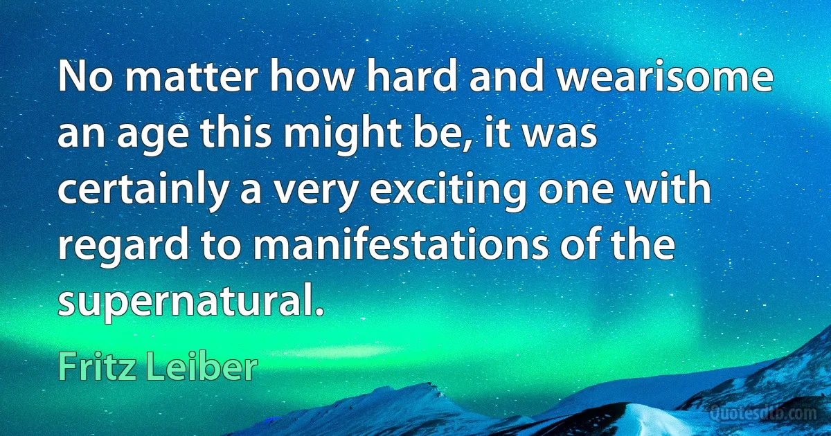 No matter how hard and wearisome an age this might be, it was certainly a very exciting one with regard to manifestations of the supernatural. (Fritz Leiber)