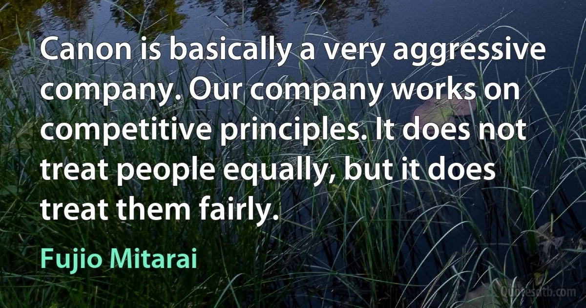 Canon is basically a very aggressive company. Our company works on competitive principles. It does not treat people equally, but it does treat them fairly. (Fujio Mitarai)