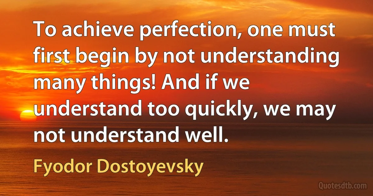 To achieve perfection, one must first begin by not understanding many things! And if we understand too quickly, we may not understand well. (Fyodor Dostoyevsky)