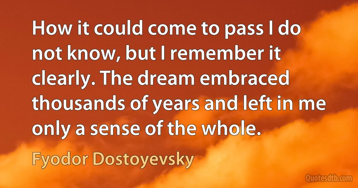 How it could come to pass I do not know, but I remember it clearly. The dream embraced thousands of years and left in me only a sense of the whole. (Fyodor Dostoyevsky)