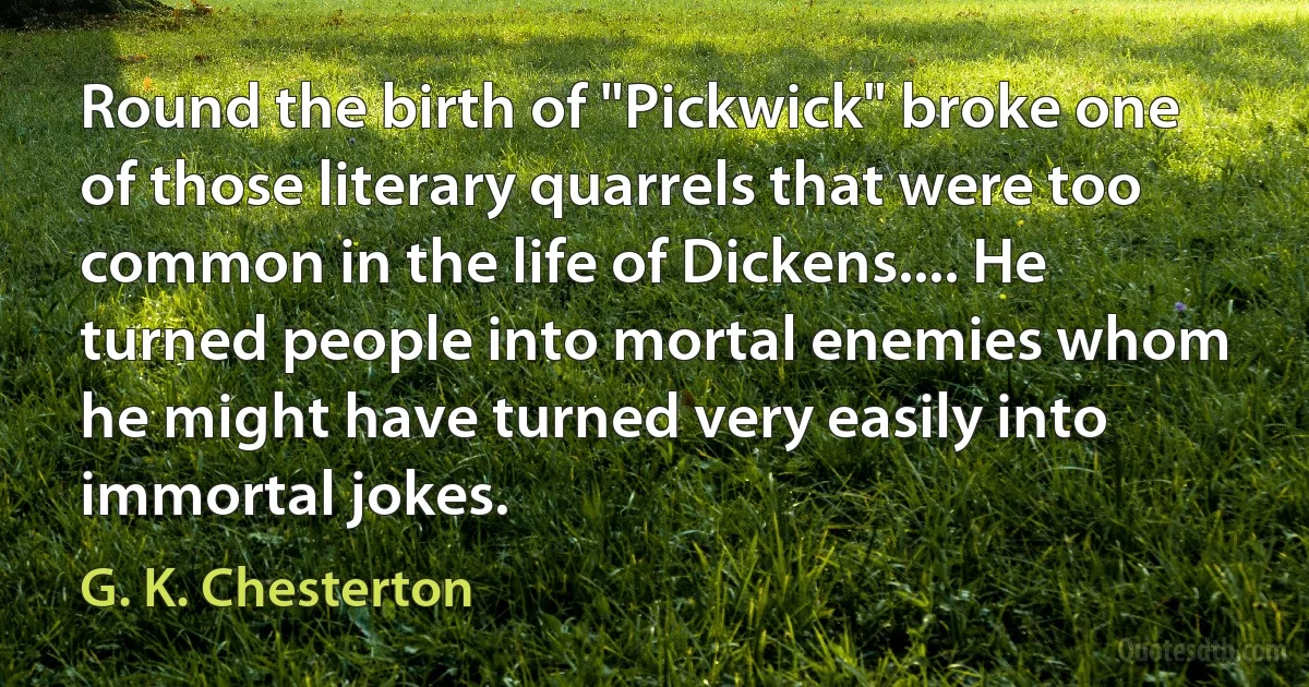 Round the birth of "Pickwick" broke one of those literary quarrels that were too common in the life of Dickens.... He turned people into mortal enemies whom he might have turned very easily into immortal jokes. (G. K. Chesterton)