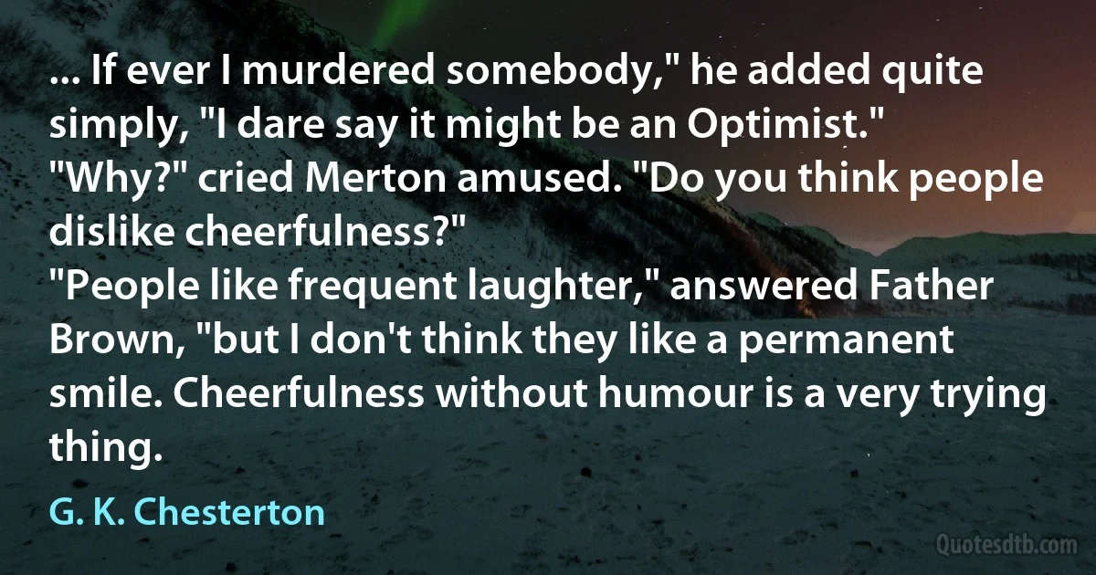 ... If ever I murdered somebody," he added quite simply, "I dare say it might be an Optimist."
"Why?" cried Merton amused. "Do you think people dislike cheerfulness?"
"People like frequent laughter," answered Father Brown, "but I don't think they like a permanent smile. Cheerfulness without humour is a very trying thing. (G. K. Chesterton)