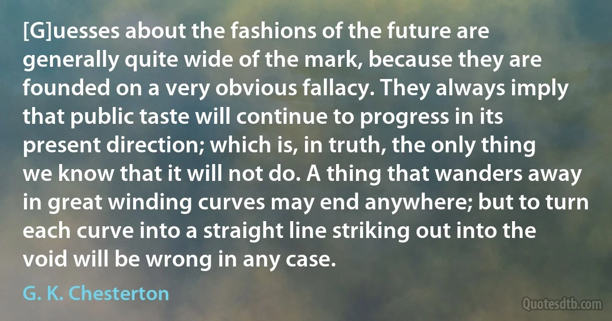 [G]uesses about the fashions of the future are generally quite wide of the mark, because they are founded on a very obvious fallacy. They always imply that public taste will continue to progress in its present direction; which is, in truth, the only thing we know that it will not do. A thing that wanders away in great winding curves may end anywhere; but to turn each curve into a straight line striking out into the void will be wrong in any case. (G. K. Chesterton)