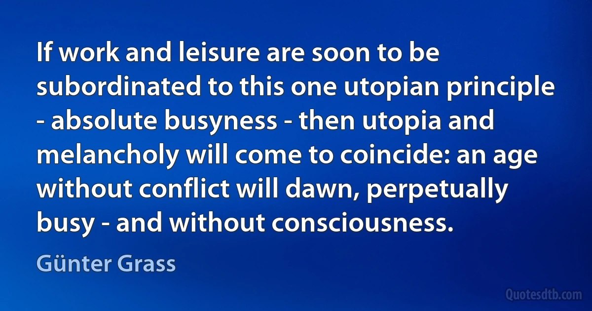 If work and leisure are soon to be subordinated to this one utopian principle - absolute busyness - then utopia and melancholy will come to coincide: an age without conflict will dawn, perpetually busy - and without consciousness. (Günter Grass)