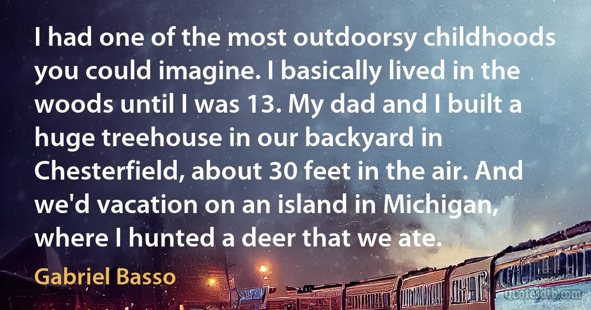 I had one of the most outdoorsy childhoods you could imagine. I basically lived in the woods until I was 13. My dad and I built a huge treehouse in our backyard in Chesterfield, about 30 feet in the air. And we'd vacation on an island in Michigan, where I hunted a deer that we ate. (Gabriel Basso)