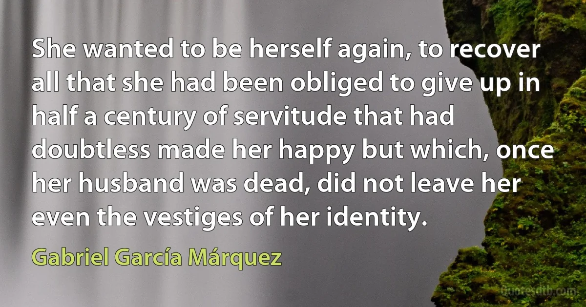 She wanted to be herself again, to recover all that she had been obliged to give up in half a century of servitude that had doubtless made her happy but which, once her husband was dead, did not leave her even the vestiges of her identity. (Gabriel García Márquez)