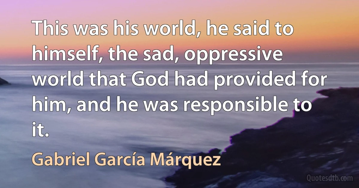 This was his world, he said to himself, the sad, oppressive world that God had provided for him, and he was responsible to it. (Gabriel García Márquez)