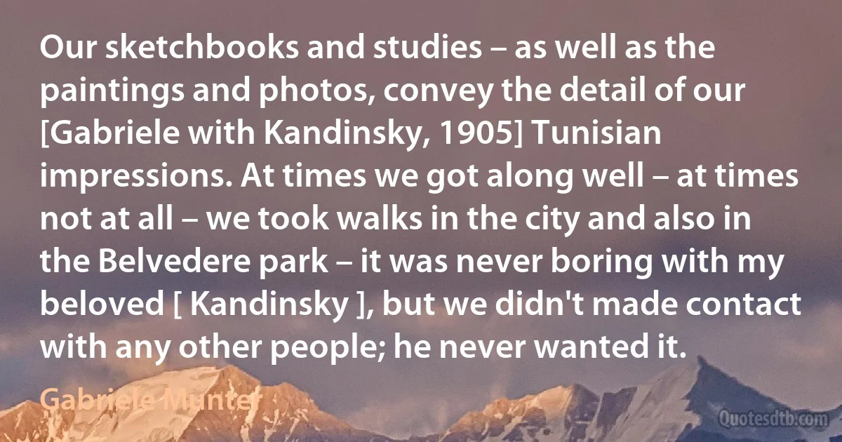 Our sketchbooks and studies – as well as the paintings and photos, convey the detail of our [Gabriele with Kandinsky, 1905] Tunisian impressions. At times we got along well – at times not at all – we took walks in the city and also in the Belvedere park – it was never boring with my beloved [ Kandinsky ], but we didn't made contact with any other people; he never wanted it. (Gabriele Munter)