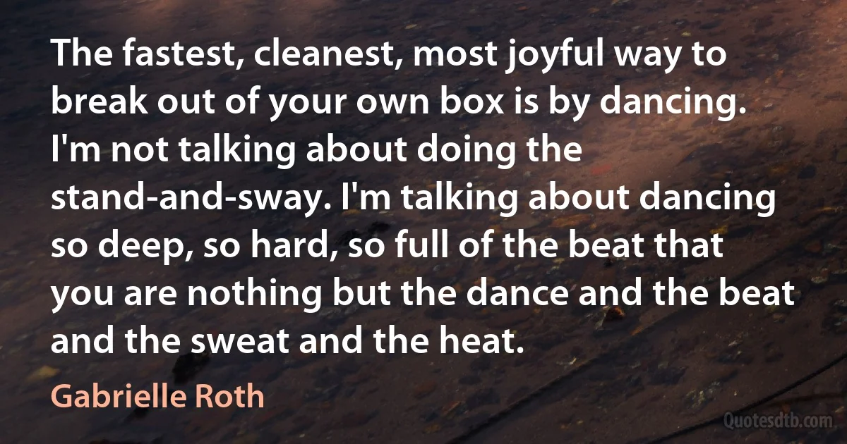 The fastest, cleanest, most joyful way to break out of your own box is by dancing. I'm not talking about doing the stand-and-sway. I'm talking about dancing so deep, so hard, so full of the beat that you are nothing but the dance and the beat and the sweat and the heat. (Gabrielle Roth)