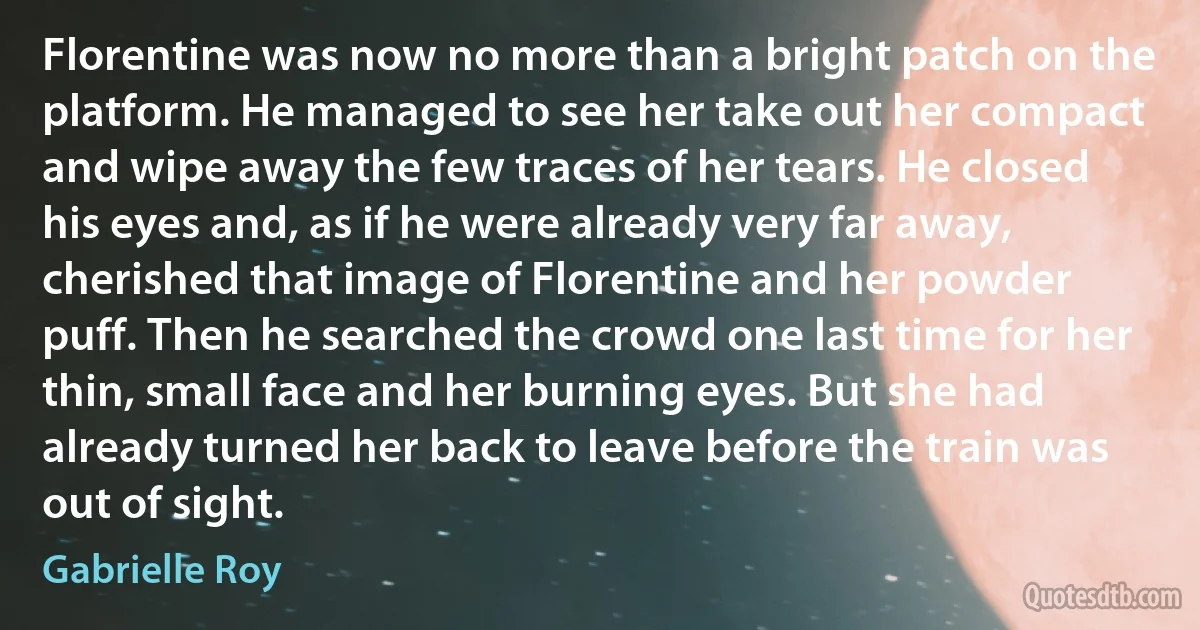 Florentine was now no more than a bright patch on the platform. He managed to see her take out her compact and wipe away the few traces of her tears. He closed his eyes and, as if he were already very far away, cherished that image of Florentine and her powder puff. Then he searched the crowd one last time for her thin, small face and her burning eyes. But she had already turned her back to leave before the train was out of sight. (Gabrielle Roy)