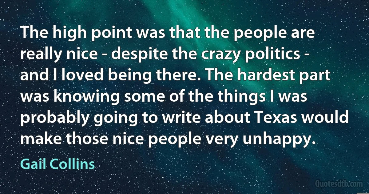 The high point was that the people are really nice - despite the crazy politics - and I loved being there. The hardest part was knowing some of the things I was probably going to write about Texas would make those nice people very unhappy. (Gail Collins)