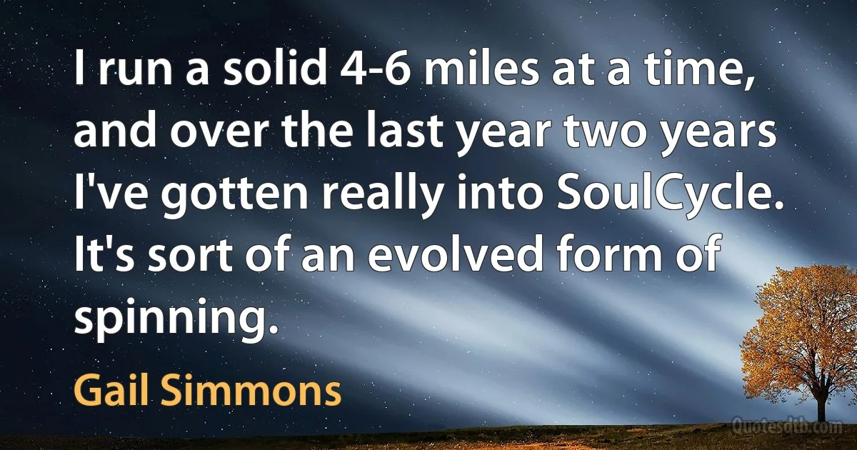 I run a solid 4-6 miles at a time, and over the last year two years I've gotten really into SoulCycle. It's sort of an evolved form of spinning. (Gail Simmons)