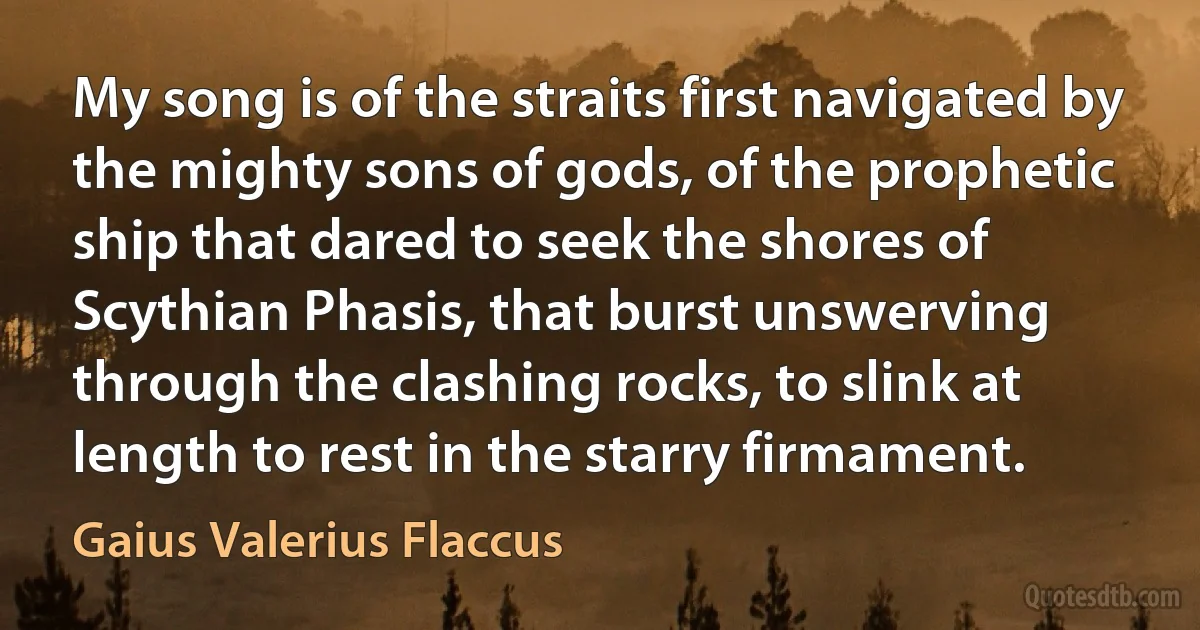 My song is of the straits first navigated by the mighty sons of gods, of the prophetic ship that dared to seek the shores of Scythian Phasis, that burst unswerving through the clashing rocks, to slink at length to rest in the starry firmament. (Gaius Valerius Flaccus)