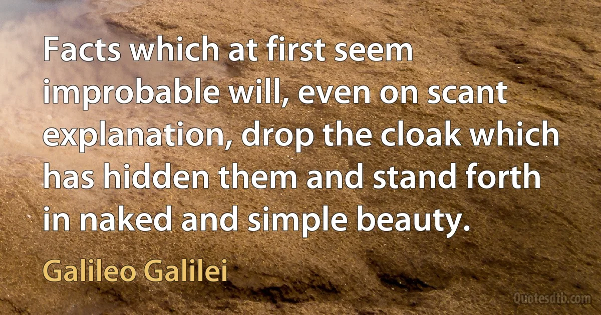 Facts which at first seem improbable will, even on scant explanation, drop the cloak which has hidden them and stand forth in naked and simple beauty. (Galileo Galilei)