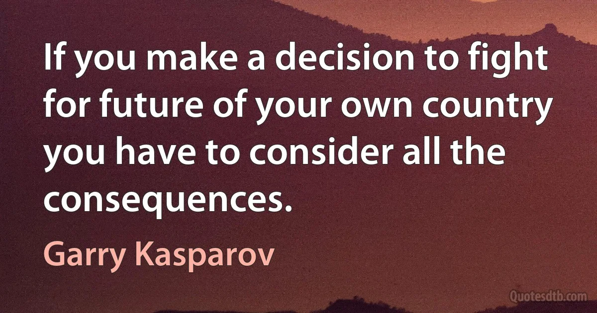 If you make a decision to fight for future of your own country you have to consider all the consequences. (Garry Kasparov)