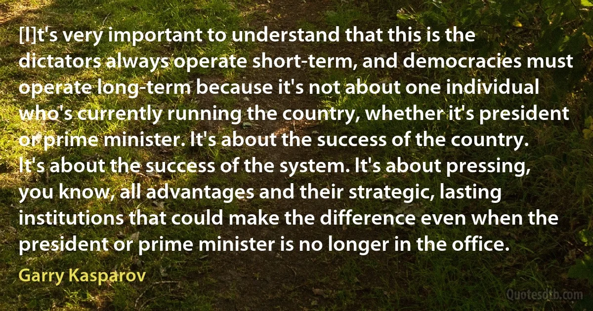 [I]t's very important to understand that this is the dictators always operate short-term, and democracies must operate long-term because it's not about one individual who's currently running the country, whether it's president or prime minister. It's about the success of the country. It's about the success of the system. It's about pressing, you know, all advantages and their strategic, lasting institutions that could make the difference even when the president or prime minister is no longer in the office. (Garry Kasparov)