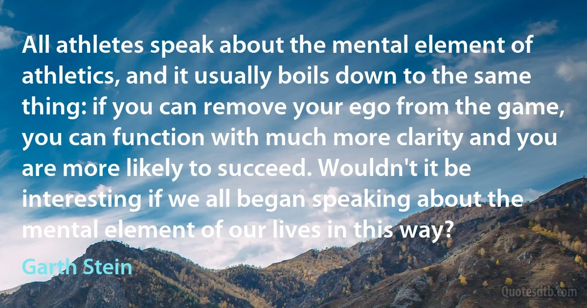 All athletes speak about the mental element of athletics, and it usually boils down to the same thing: if you can remove your ego from the game, you can function with much more clarity and you are more likely to succeed. Wouldn't it be interesting if we all began speaking about the mental element of our lives in this way? (Garth Stein)