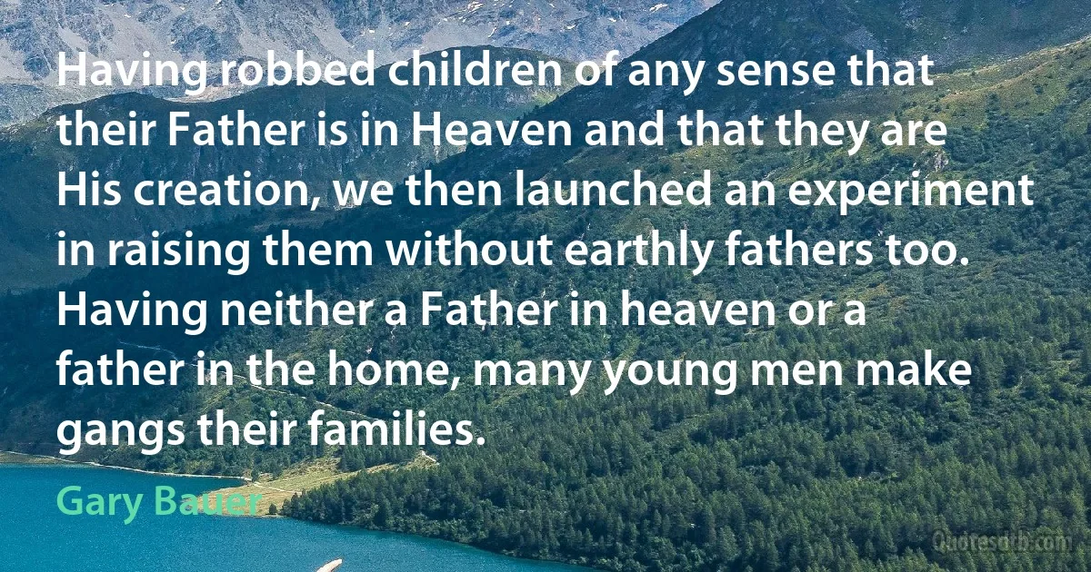 Having robbed children of any sense that their Father is in Heaven and that they are His creation, we then launched an experiment in raising them without earthly fathers too. Having neither a Father in heaven or a father in the home, many young men make gangs their families. (Gary Bauer)