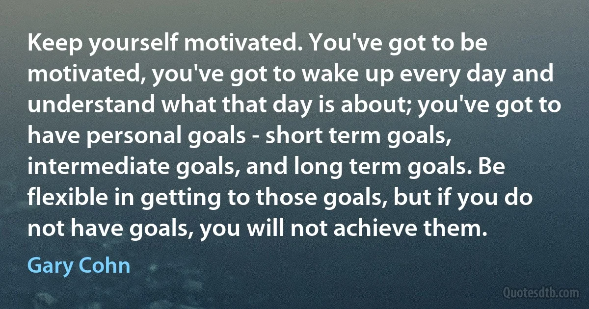 Keep yourself motivated. You've got to be motivated, you've got to wake up every day and understand what that day is about; you've got to have personal goals - short term goals, intermediate goals, and long term goals. Be flexible in getting to those goals, but if you do not have goals, you will not achieve them. (Gary Cohn)